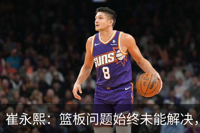 崔永熙：篮板问题始终未能解决，我们感到无奈